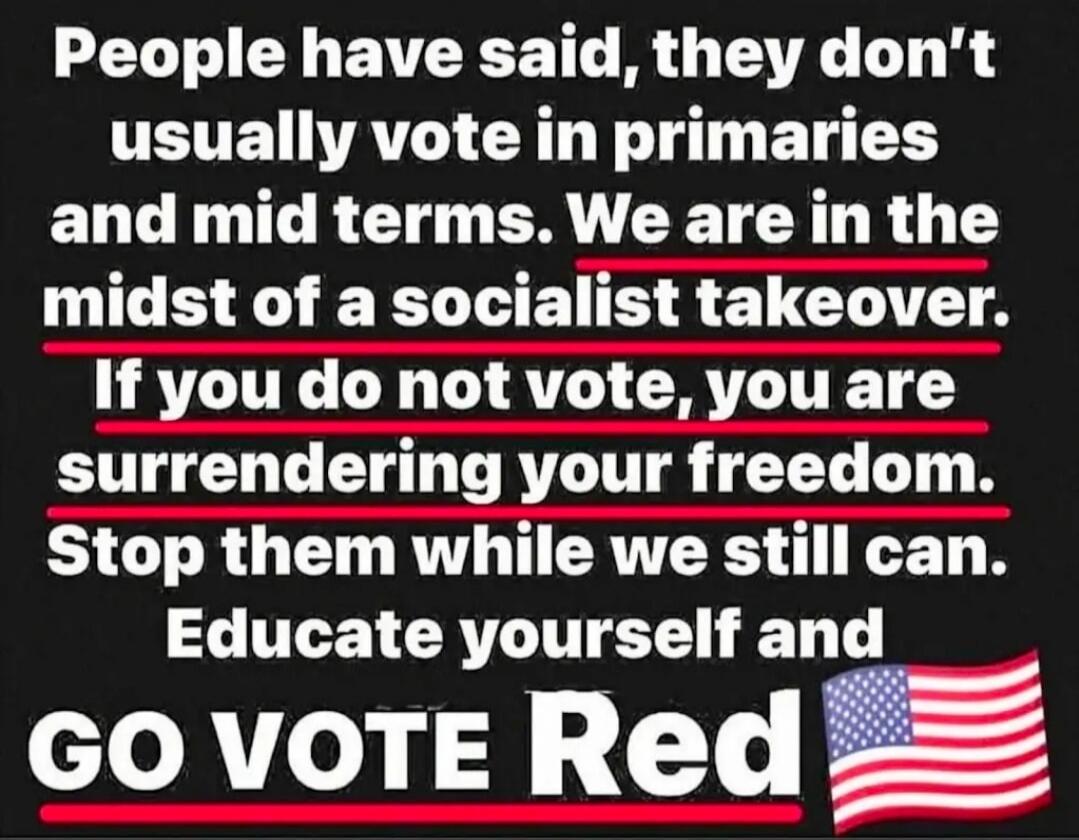 People have said, they don't usually vote in primaries and mid terms. We are in the midst of a socialist takeover. If you do not vote, you are surrendering your freedom. Stop them while we still can. Educate yourself and GO VOTE Red