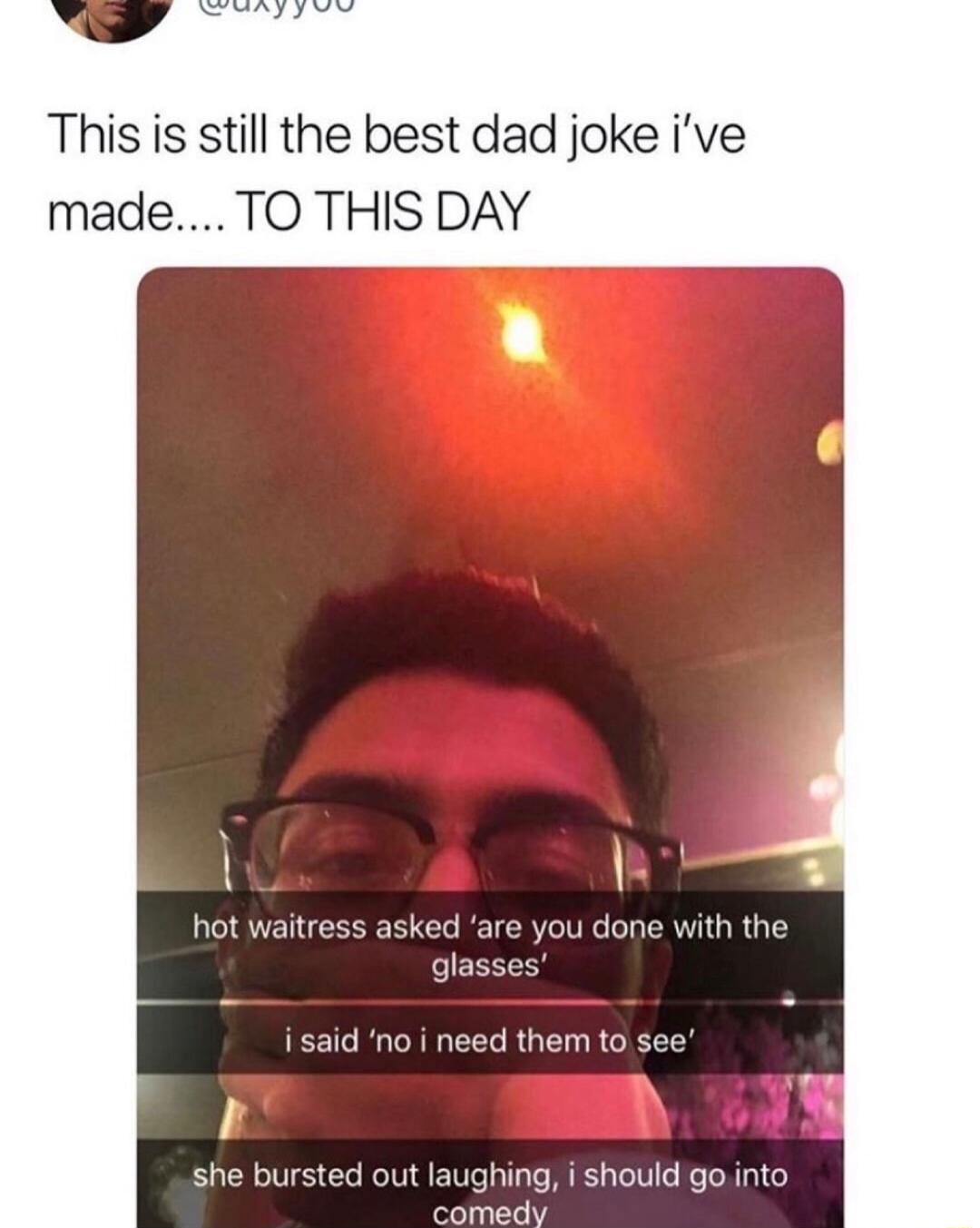This is still the best dad joke ive made TO THIS DAY hot waitress asked are you done with the glasses i said no i need them to see i she bursted out laughing i should gointo