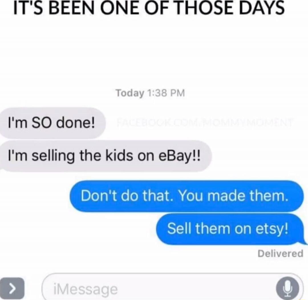IT'S BEEN ONE OF THOSE DAYS
Today 1:38 PM
I'm SO done!
I'm selling the kids on eBay!!
Don't do that. You made them.
Sell them on etsy!