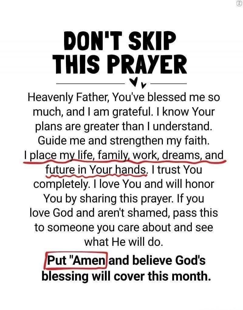 DON'T SKIP THIS PRAYER

Heavenly Father, You've blessed me so much, and I am grateful. I know Your plans are greater than I understand. Guide me and strengthen my faith. I place my life, family, work, dreams, and future in Your hands. I trust You completely. I love You and will honor You by sharing this prayer. If you love God and aren't ashamed, p