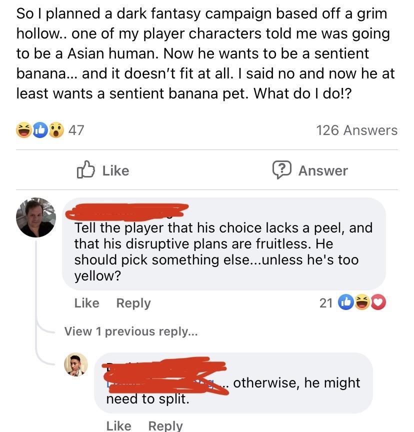 So planned a dark fantasy campaign based off a grim hollow one of my player characters told me was going to be a Asian human Now he wants to be a sentient banana and it doesnt fit at all said no and now he at least wants a sentient banana pet What do do 0w 47 126 Answers o Like Answer Tell the player that his choice lacks a peel and that his disruptive plans are fruitless He should pick something 