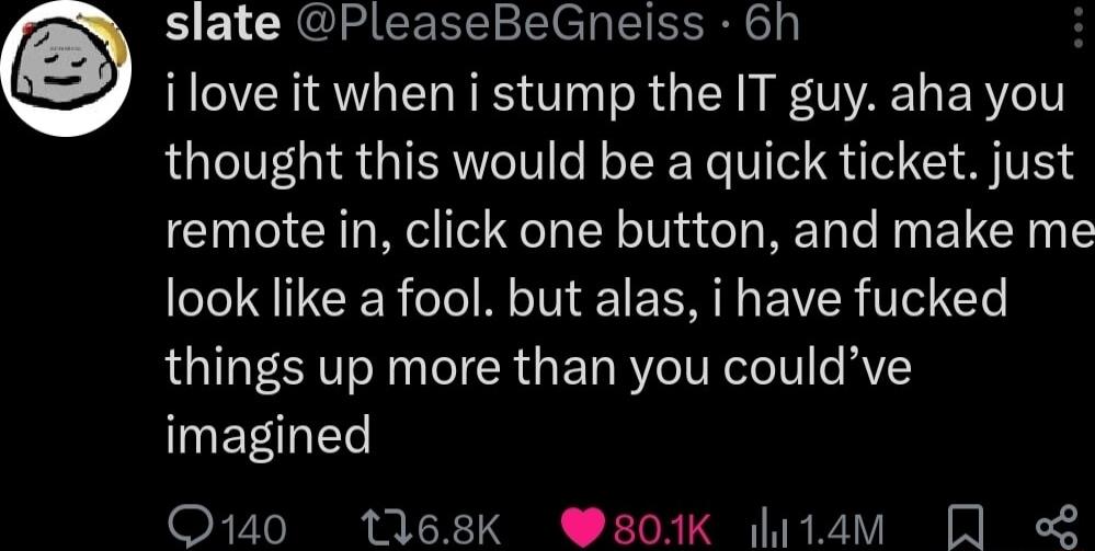 slate PleaseBeGneiss 6h ilove it when i stump the IT guy aha you thought this would be a quick ticket just remote in click one button and make me look like a fool but alas i have fucked things up more than you couldve imagined Q140 1168k 801K i1am L