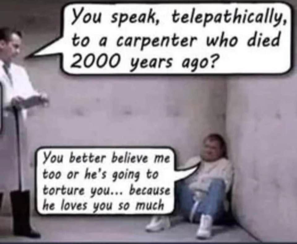 You speak telepathically to a carpenter who died II 2000 years ago You better believe me too or hes going to torture you because he loves you so much
