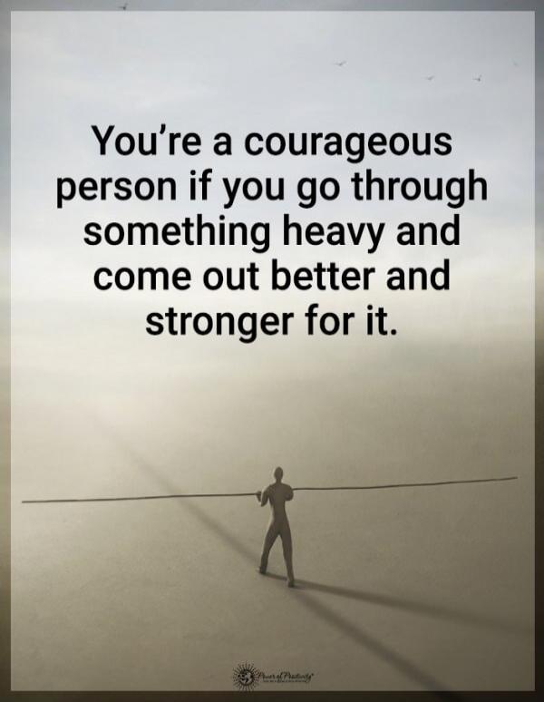 You’re a courageous person if you go through something heavy and come out better and stronger for it.