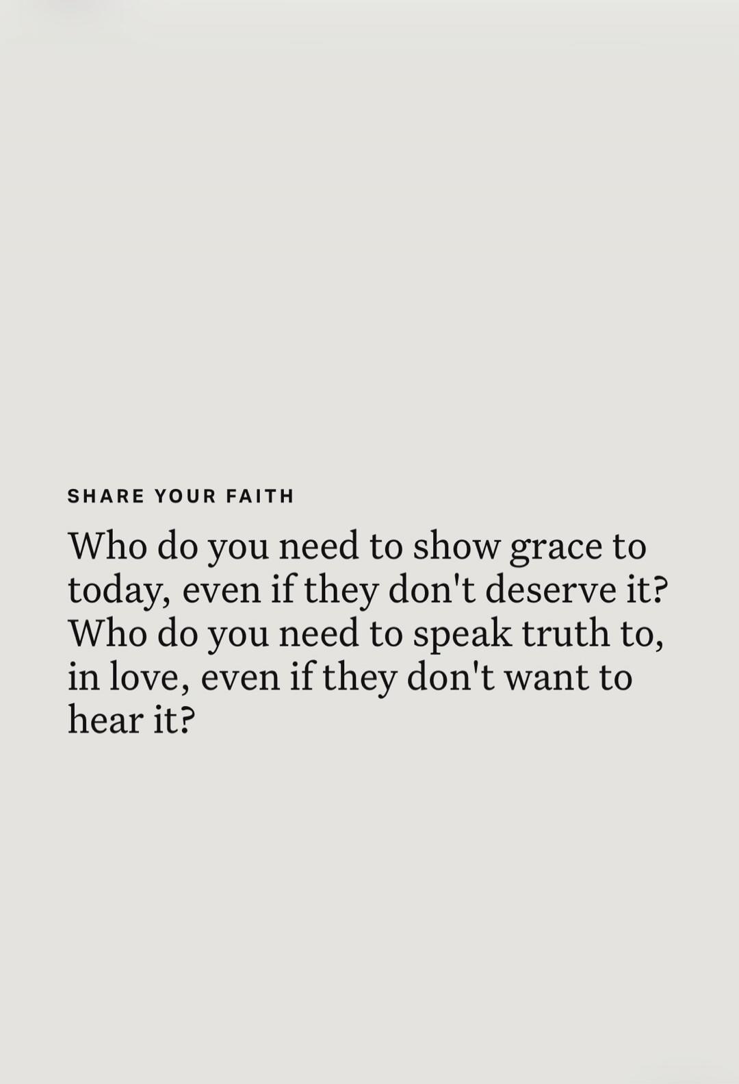 SHARE YOUR FAITH Who do you need to show grace to today, even if they don't deserve it? Who do you need to speak truth to, in love, even if they don't want to hear it?