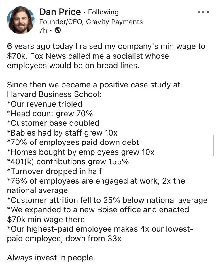 Dan Price Following s FounderCEO Gravity Payments 7h 6 years ago today raised my companys min wage to 70k Fox News called me a socialist whose employees would be on bread lines Since then we became a positive case study at Harvard Business School Our revenue tripled Head count grew 70 Customer base doubled Babies had by staff grew 10x 70 of employees paid down debt Homes bought by employees grew 1