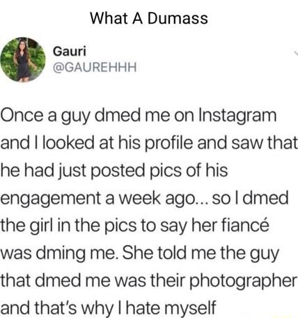 What A Dumass Gauri GAUREHHH Once a guy dmed me on Instagram and looked at his profile and saw that he had just posted pics of his engagement a week ago so dmed the girl in the pics to say her fianc was dming me She told me the guy that dmed me was their photographer and thats why hate myself