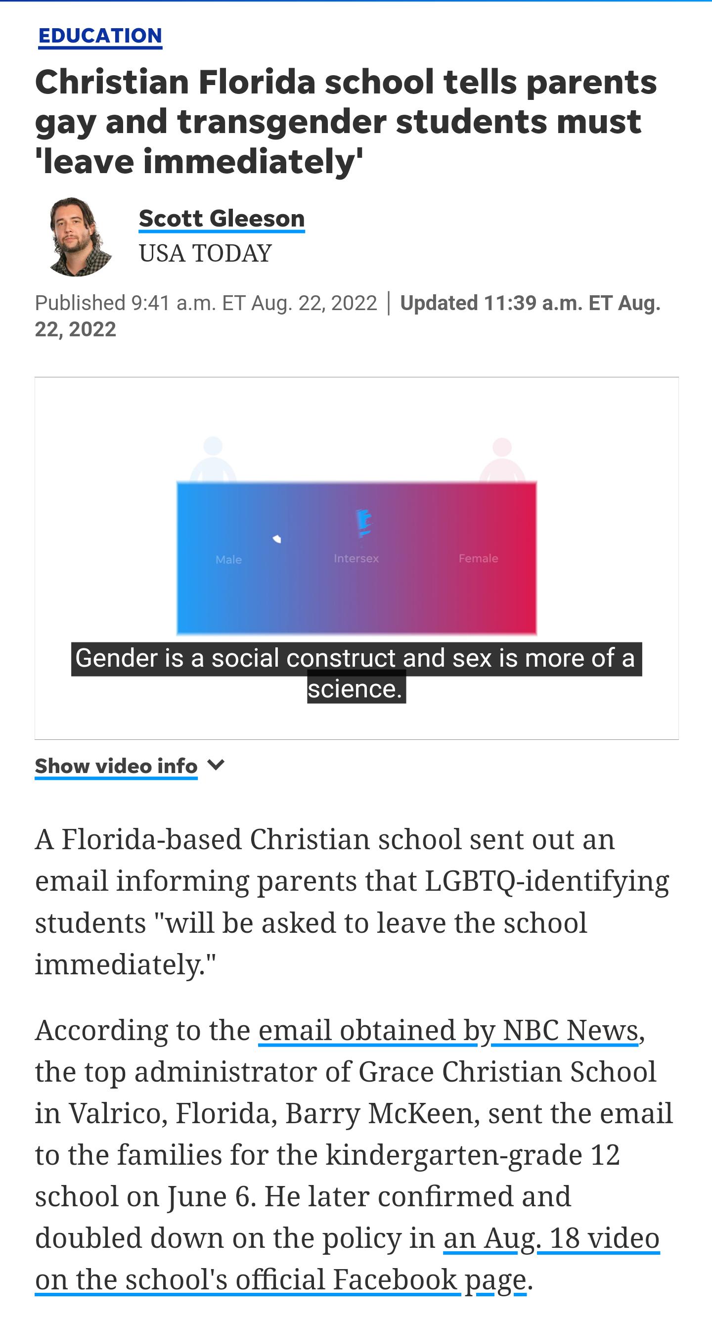 EDUCATION Christian Florida school tells parents gay and transgender students must leave immediately Scott Gleeson USA TODAY Published 941 am ET Aug 22 2022 Updated 1139 am ET Aug 222022 s more of a Show video info v A Florida based Christian school sent out an email informing parents that LGBTQ identifying students will be asked to leave the school immediately According to the email obtained by N