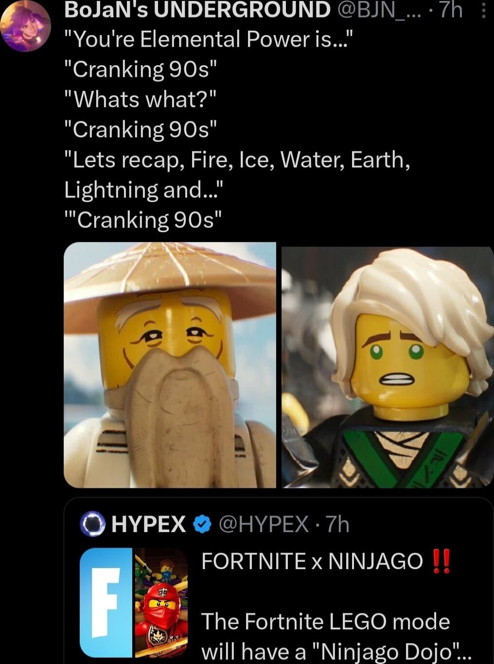 BolJaNs UNDERGROUND BJN_ 7h Youre Elemental Power is Cranking 90s RULEISAT T i Cranking 90s Lets recap Fire Ice Water Earth Lightning and Cranking 90s Q HYPEX HYPEX 7h i FORTNITE x NINJAGO The Fortnite LEGO mod will have a Ninjago Doji