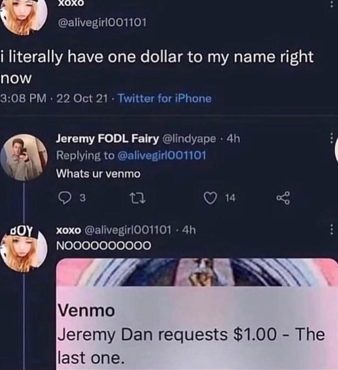 Lonmaimed m alivegirl001101 i literally have one dollar to my name right now 308 PM 22 Oct 21 Twitter for iPhone Jeremy FODL Fairy lindyape 4h Replying to alivegirl001101 Whats ur venmo OF n VAT I0 xoxo alivegirl001101 4h elelelelelelelelele u o1 Venmo Jeremy Dan requests 100 The last one