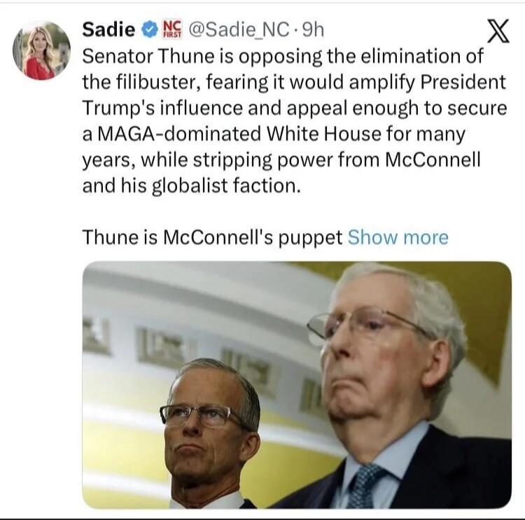 Senator Thune is opposing the elimination of the filibuster, fearing it would amplify President Trump's influence and appeal enough to secure a MAGA-dominated White House for many years, while stripping power from McConnell and his globalist faction. Thune is McConnell's puppet