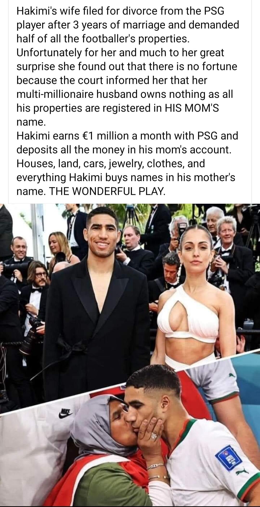 Hakimis wife filed for divorce from the PSG player after 3 years of marriage and demanded half of all the footballers properties Unfortunately for her and much to her great surprise she found out that there is no fortune because the court informed her that her multi millionaire husband owns nothing as all his properties are registered in HIS MOMS name Hakimi earns 1 million a month with PSG and de