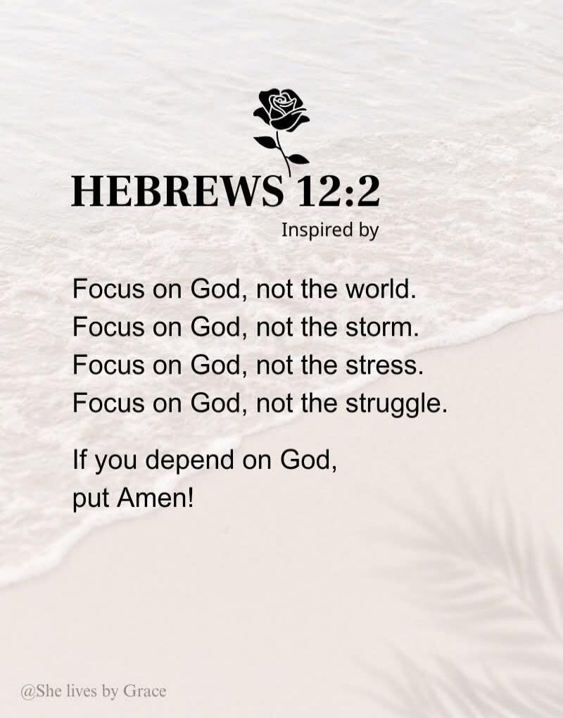 HEBREWS 12:2 Inspired by
Focus on God, not the world.
Focus on God, not the storm.
Focus on God, not the stress.
Focus on God, not the struggle.
If you depend on God, put Amen!