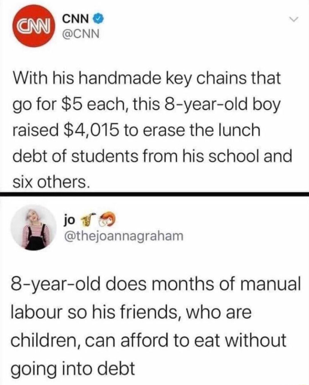 CNN CNN With his handmade key chains that go for 5 each this 8 year old boy raised 4015 to erase the lunch debt of students from his school and six others 2 ov thejoannagraham 8 year old does months of manual labour so his friends who are children can afford to eat without going into debt