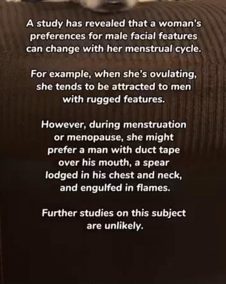 A study has revealed that a woman's preferences for male facial features can change with her menstrual cycle. For example, when she's ovulating, she tends to be attracted to men with rugged features. However, during menstruation or menopause, she might prefer a man with duct tape over his mouth, a spear lodged in his chest and neck, and engulfed in