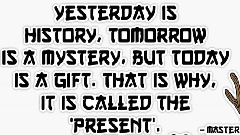 YESTERDAY IS HISTORY. TOMORROW IS A MYSTERY, BUT TODAY IS A GIFT. THAT IS WHY, IT IS CALLED THE 'PRESENT'.  - MASTER
