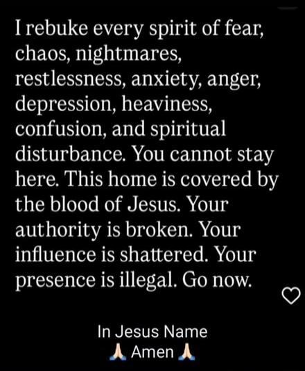 I rebuke every spirit of fear, chaos, nightmares, restlessness, anxiety, anger, depression, heaviness, confusion, and spiritual disturbance. You cannot stay here. This home is covered by the blood of Jesus. Your authority is broken. Your influence is shattered. Your presence is illegal. Go now. In Jesus Name. Amen.