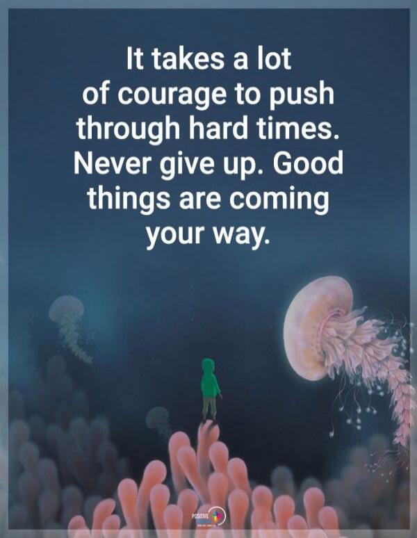 It takes a lot of courage to push through hard times. Never give up. Good things are coming your way.