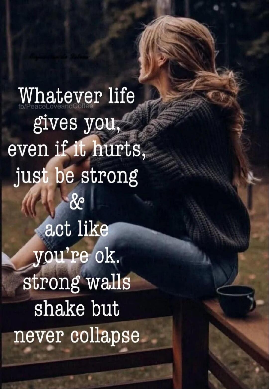 Whatever life gives you, even if it hurts, just be strong & act like you're ok. strong walls shake but never collapse
