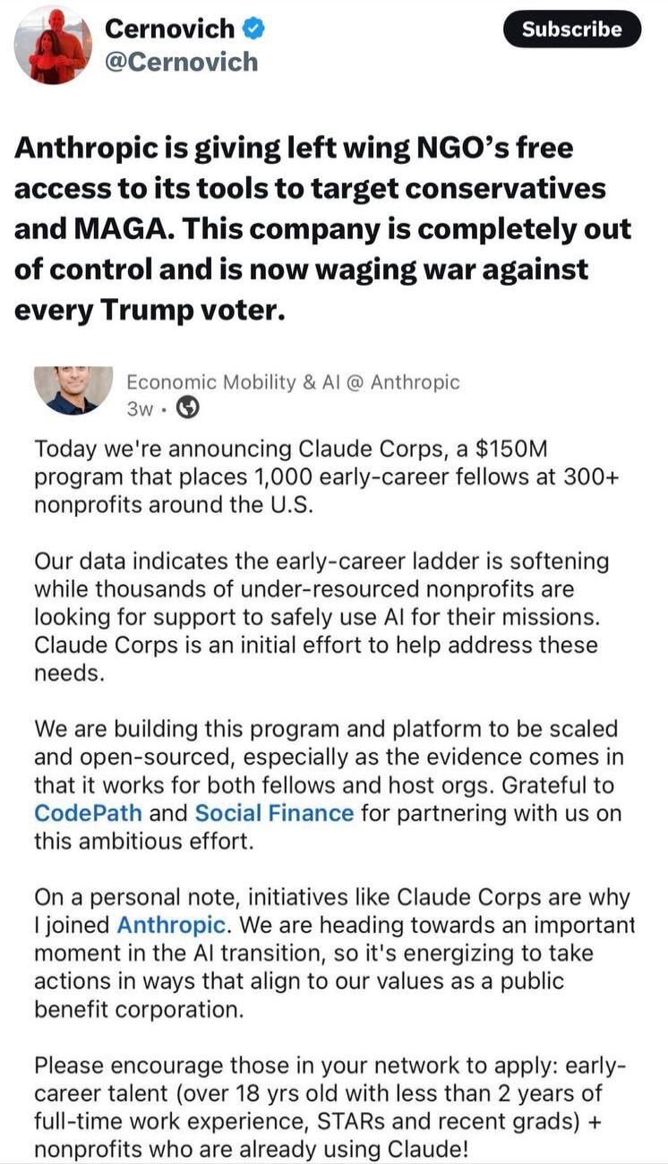 Cernovich @Cernovich Subscribe. Anthropic is giving left wing NGO's free access to its tools to target conservatives and MAGA. This company is completely out of control and is now waging war against every Trump voter. Economic Mobility & AI @ Anthropic 3w. Today we're announcing Claude Corps, a $150M program that places 1,000 early-career fellows a
