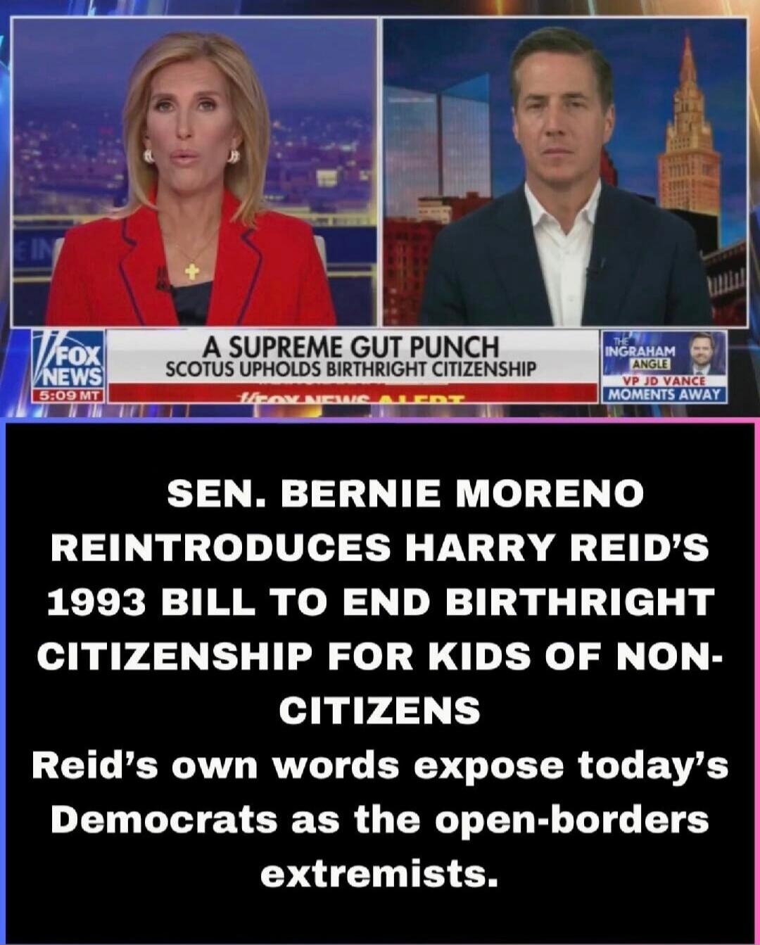 FOX NEWS 5:09 MT. A SUPREME GUT PUNCH. SCOTUS UPHOLDS BIRTHRIGHT CITIZENSHIP. THE INGRAHAM ANGLE. VP JD VANCE MOMENTS AWAY. SEN. BERNIE MORENO REINTRODUCES HARRY REID'S 1993 BILL TO END BIRTHRIGHT CITIZENSHIP FOR KIDS OF NON-CITIZENS. Reid's own words expose today's Democrats as the open-borders extremists.