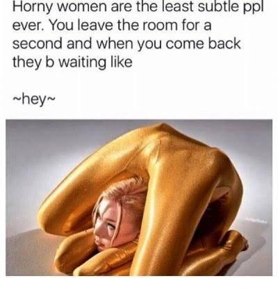 Horny women are the least subtie ppl ever You leave the room for a second and when you come back they b waiting like hey