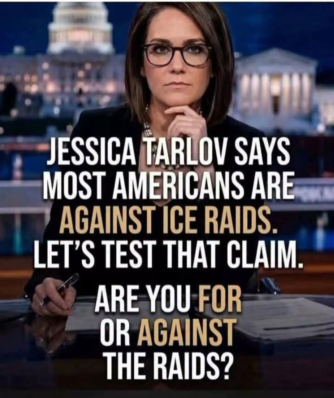 JESSICA TARLOV SAYS MOST AMERICANS ARE AGAINST ICE RAIDS. LET'S TEST THAT CLAIM. ARE YOU FOR OR AGAINST THE RAIDS?