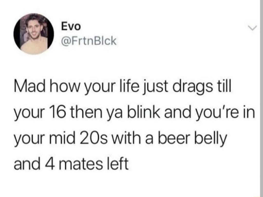 Evo FrtnBlck Mad how your life just drags till your 16 then ya blink and youre in your mid 20s with a beer belly and 4 mates left