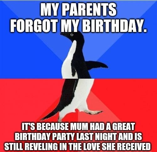 MY PARENTS FORGOT MY BIRTHDAY ITS BECAUSE MUM HAD A GREAT BIRTHDAY PARTY LAST NIGHT AND IS STILL REVELING IN THE LOVE SHE RECEIVED