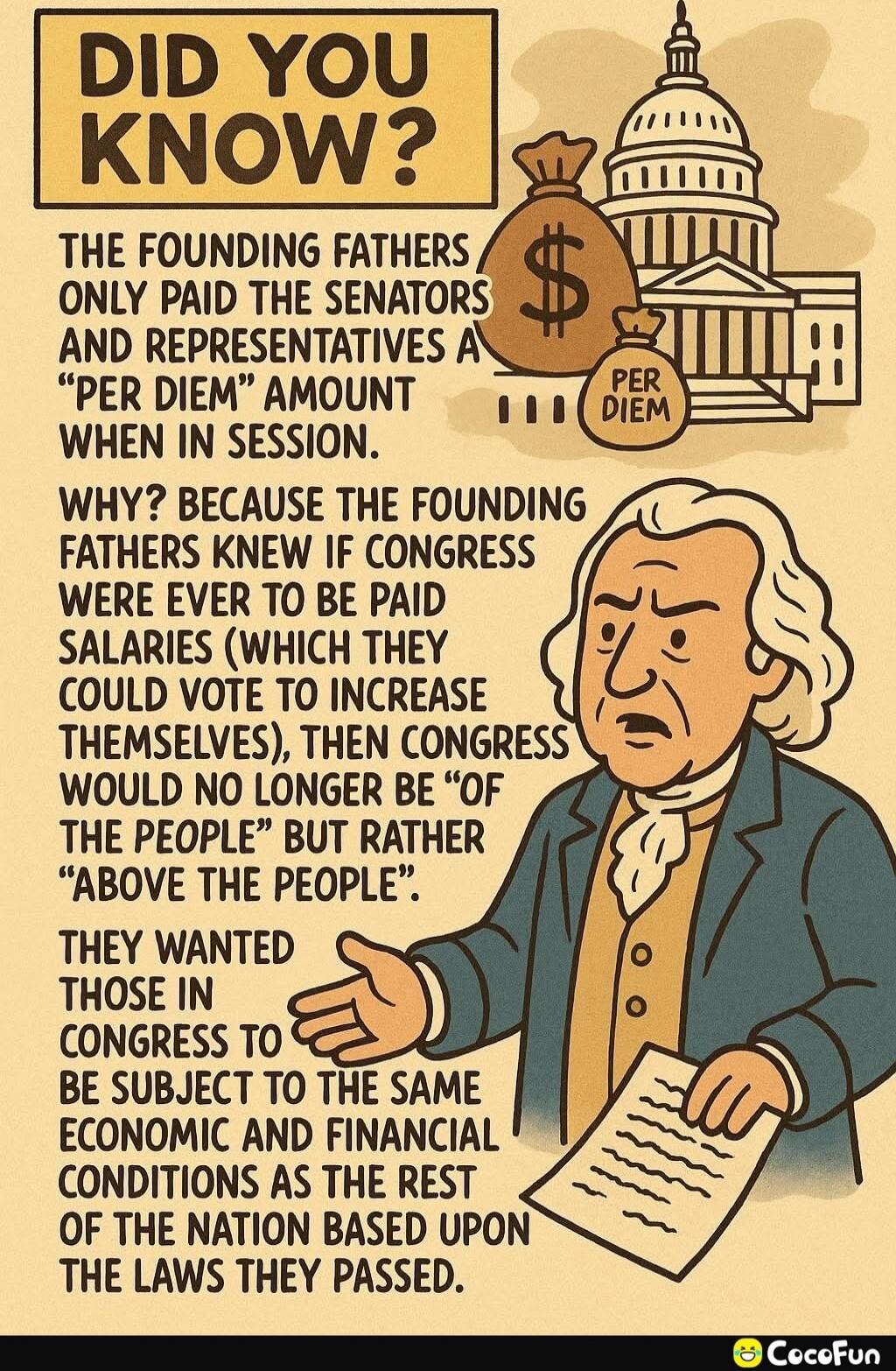 DID YOU KNOW? THE FOUNDING FATHERS ONLY PAID THE SENATORS AND REPRESENTATIVES A “PER DIEM” AMOUNT WHEN IN SESSION. WHY? BECAUSE THE FOUNDING FATHERS KNEW IF CONGRESS WERE EVER TO BE PAID SALARIES (WHICH THEY COULD VOTE TO INCREASE THEMSELVES), THEN CONGRESS WOULD NO LONGER BE “OF THE PEOPLE” BUT RATHER “ABOVE THE PEOPLE”. THEY WANTED THOSE IN CONGR