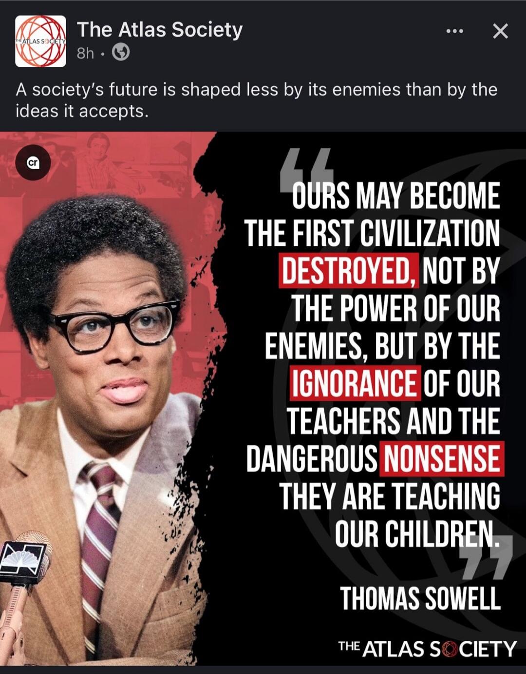 The Atlas Society 8h A society's future is shaped less by its enemies than by the ideas it accepts. OURS MAY BECOME THE FIRST CIVILIZATION DESTROYED, NOT BY THE POWER OF OUR ENEMIES, BUT BY THE IGNORANCE OF OUR TEACHERS AND THE DANGEROUS NONSENSE THEY ARE TEACHING OUR CHILDREN. THOMAS SOWELL THE ATLAS SOCIETY