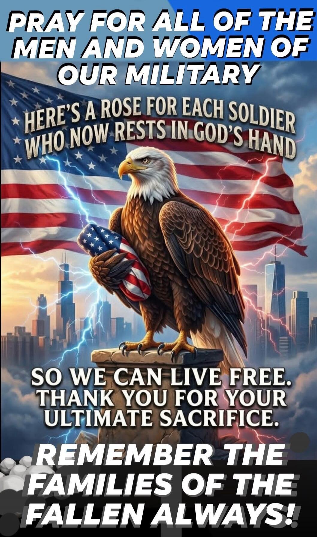 PRAY FOR ALL OF THE MEN AND WOMEN OF OUR MILITARY HERE'S A ROSE FOR EACH SOLDIER WHO NOW RESTS IN GOD'S HAND SO WE CAN LIVE FREE. THANK YOU FOR YOUR ULTIMATE SACRIFICE. REMEMBER THE FAMILIES OF THE FALLEN ALWAYS!