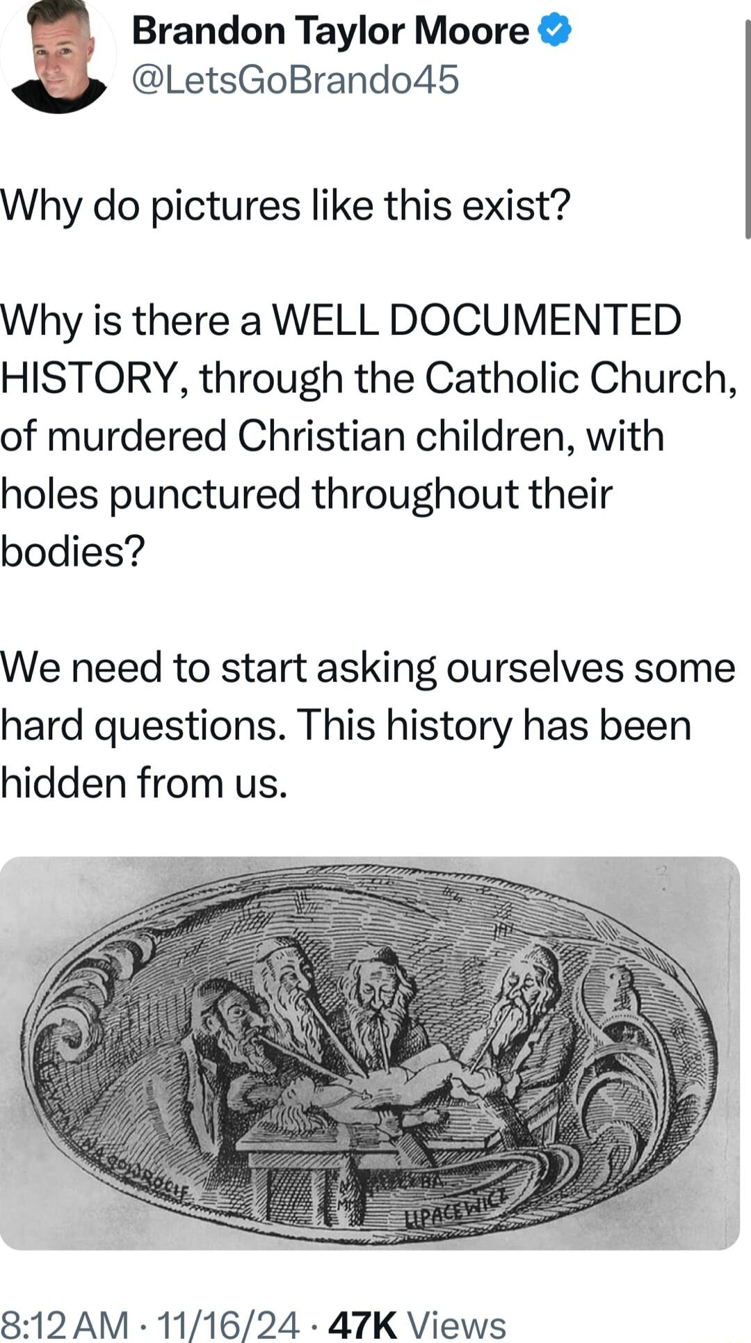 Brandon Taylor Moore LetsGoBrando45 Why do pictures like this exist Why is there a WELL DOCUMENTED HISTORY through the Catholic Church of murdered Christian children with holes punctured throughout their bodies We need to start asking ourselves some hard questions This history has been hidden from us 812 AM 111624 47K Views