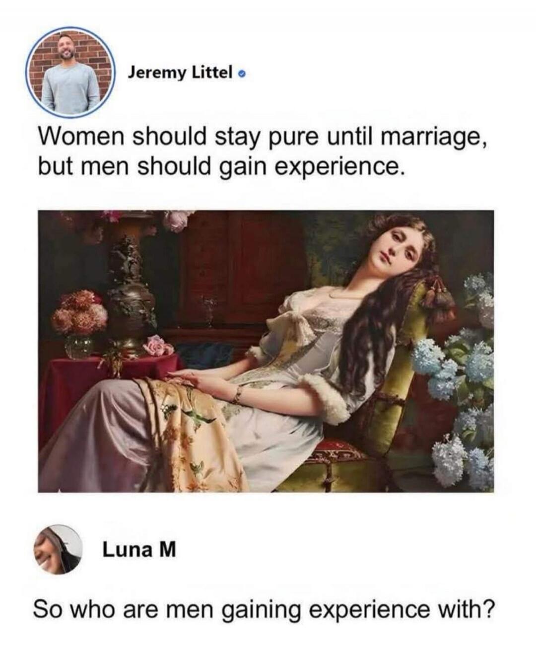 Jeremy Littel Women should stay pure until marriage, but men should gain experience. Luna M So who are men gaining experience with?