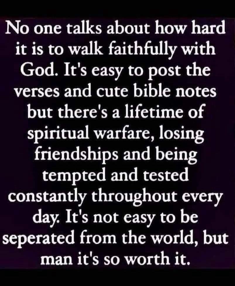 No one talks about how hard it is to walk faithfully with God. It's easy to post the verses and cute bible notes but there's a lifetime of spiritual warfare, losing friendships and being tempted and tested constantly throughout every day. It's not easy to be separated from the world, but man it's so worth it.