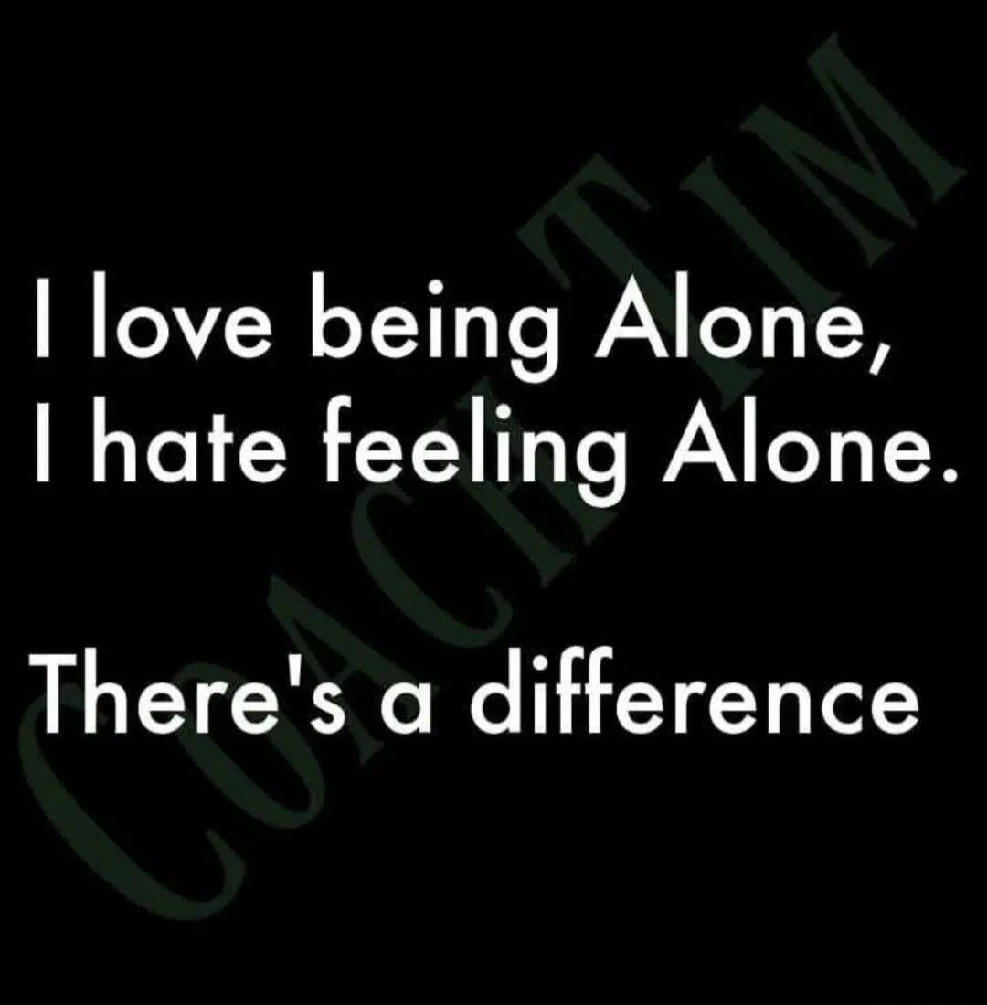 I love being Alone, I hate feeling Alone. There's a difference