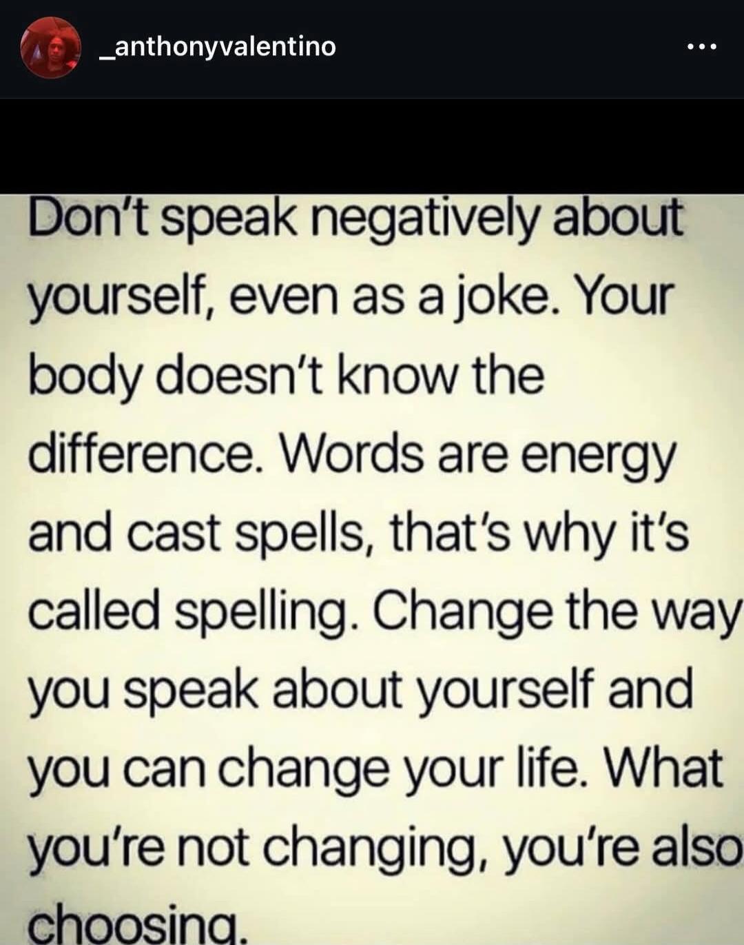 Don't speak negatively about yourself, even as a joke. Your body doesn't know the difference. Words are energy and cast spells, that's why it's called spelling. Change the way you speak about yourself and you can change your life. What you're not changing, you're also choosing.