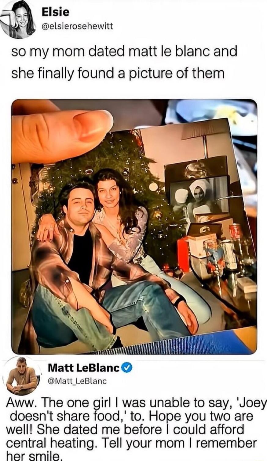 Elsie @elsierosehewittt: so my mom dated matt le blanc and she finally found a picture of them
[photo of a couple]
Matt LeBlanc @Matt_LeBlanc: Aww. The one girl I was unable to say, 'Joey doesn't share food,' to. Hope you two are well! She dated me before I could afford central heating. Tell your mom I remember her smile.