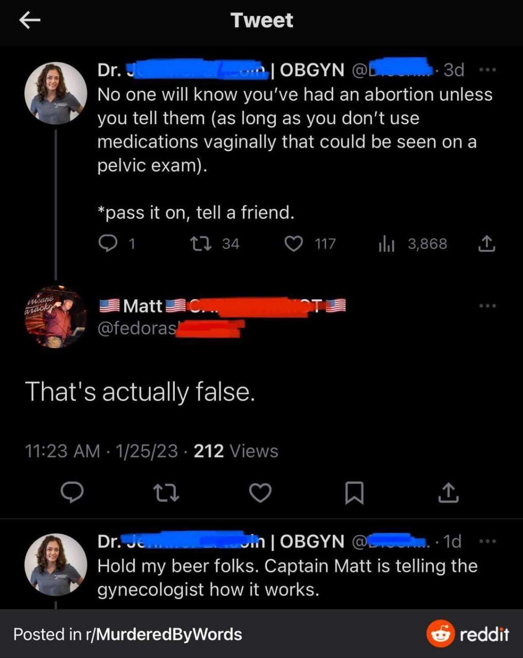 Tweet Or SENNNING OBGYN SN 3d No one will know youve had an abortion unless you tell them as long as you dont use medications vaginally that could be seen on a pelvic exam pass it on tell a friend o W Qw3 Matt 38 CrEIIOT 8 fedorasiSE Thats actually false 1123 AM 12523 212 Views 0 Q R DrSeniEEDM OBGYN SWSw 1d 4 Hold my beer folks Captain Matt is telling the gynecologist how it works Posted in Murde