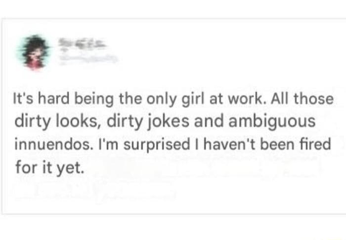 hsu Its hard being the only girl at work All those dirty looks dirty jokes and ambiguous innuendos Im surprised havent been fired for it yet