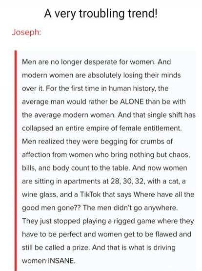 A very troubling trend! Joseph: Men are no longer desperate for women. And modern women are absolutely losing their minds over it. For the first time in human history, the average man would rather be ALONE than be with the average modern woman. And that single shift has collapsed an entire empire of female entitlement. Men realized they were beggin