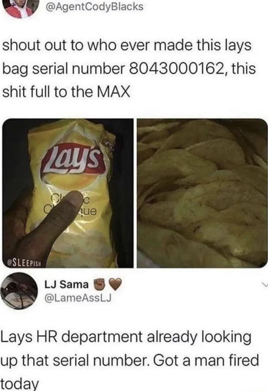 QY AgentCodyBlacks shout out to who ever made this lays bag serial number 8043000162 this shit full to the MAX LJSama LameAssLJ Lays HR department already looking up that serial number Got a man fired today