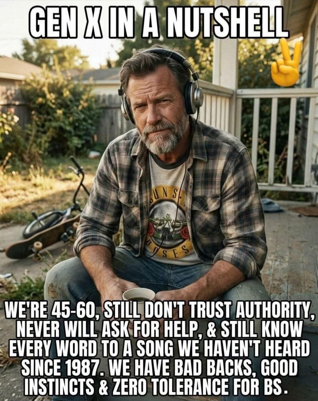 GEN X IN A NUTSHELL WE'RE 45-60, STILL DON'T TRUST AUTHORITY, NEVER WILL ASK FOR HELP, & STILL KNOW EVERY WORD TO A SONG WE HAVEN'T HEARD SINCE 1987. WE HAVE BAD BACKS, GOOD INSTINCTS & ZERO TOLERANCE FOR BS.