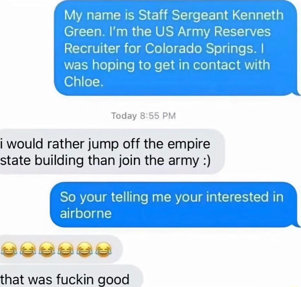 My name is 7mn Sergeant Kenneth Green IS Army Reserves Recruiter for Colorado Springs was hoping to get in contact with Chloe Today 855 PM i would rather jump off the empire state building than join the army N telling me your interested in that was fuckin good