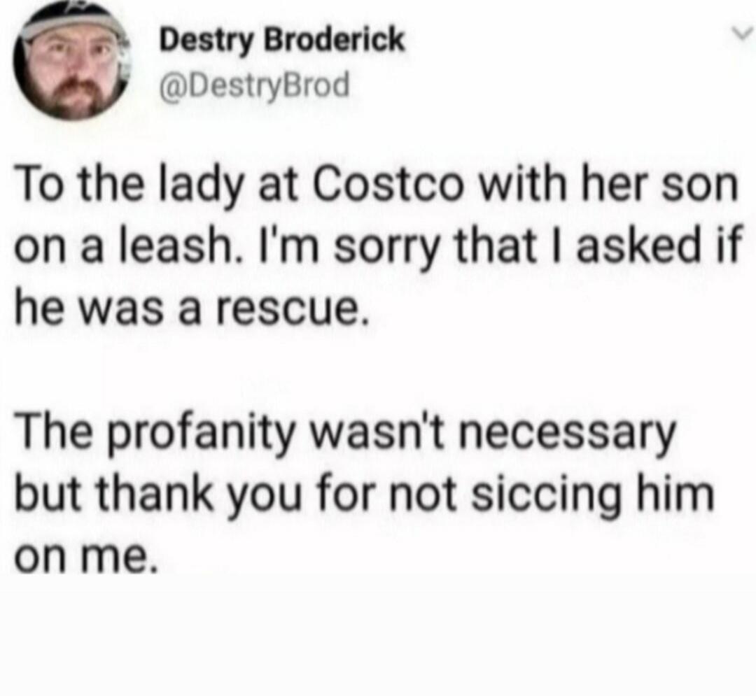 To the lady at Costco with her son on a leash. I'm sorry that I asked if he was a rescue. The profanity wasn't necessary but thank you for not sicking him on me.