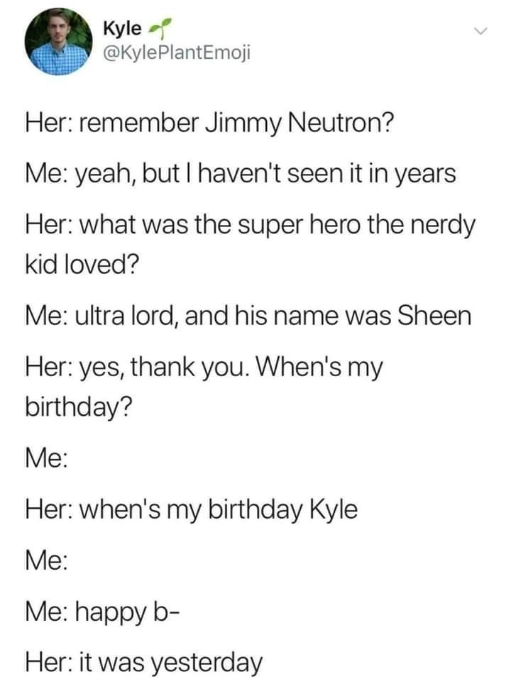 Tweet average joe liked Kyle f KylePlantEmoji Her remember Jimmy Neutron Me yeah but havent seenit in years Her what was the super hero the nerdy id loved Me ultra lord and his name was Sheen Her yes thank you Whens my birthday Me Her whens my birthday Kyle Me Me happy b Her it was yesterday