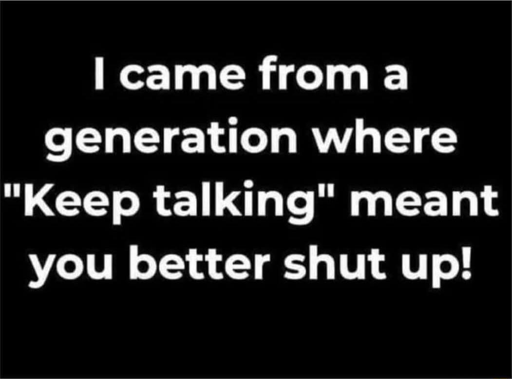 came from a generation where Keep talking meant you better shut up