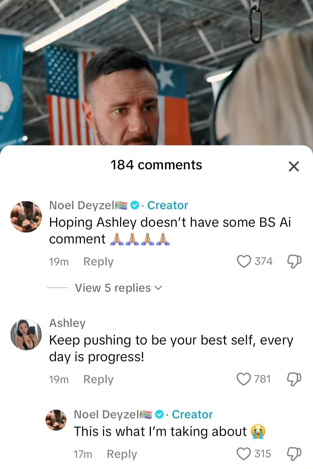 184 comments X S Noel Deyzeli Creator Hoping Ashley doesnt have some BS Ai comment A A A A 19m Reply Qazra View 5 replies v Ashley Keep pushing to be your best self every day is progress 19m Reply QO P b Noel Deyzeli Creator This is what Im taking about 17m Reply Qszs