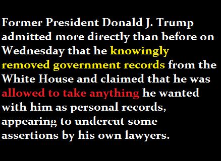 Former President Donald J Trump admitted more directly than before on Wednesday that he knowingly removed government records from the White House and claimed that he was allowed to take anything he wanted with him as personal records appearing to undercut some assertions by his own lawyers