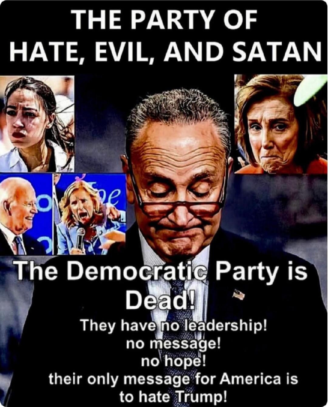 THE PARTY OF HATE, EVIL, AND SATAN
The Democratic Party is Dead!
They have no leadership! no message! no hope! their only message for America is to hate Trump!